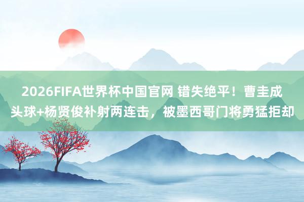 2026FIFA世界杯中国官网 错失绝平!曹圭成头球+杨贤俊补射两连击,被墨西哥门将勇猛拒却