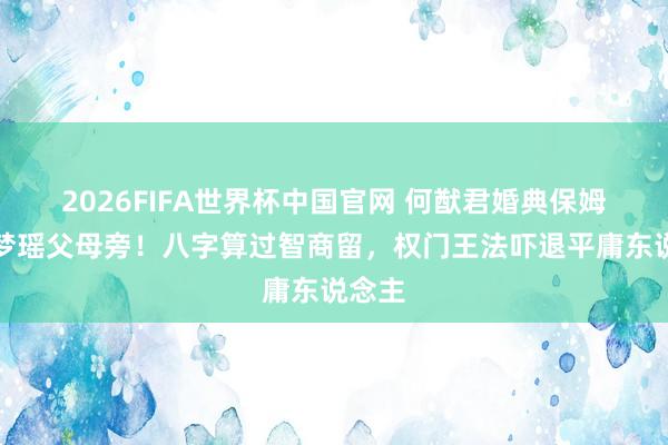 2026FIFA世界杯中国官网 何猷君婚典保姆坐奚梦瑶父母旁!八字算过智商留,权门王法吓退平庸东说念主