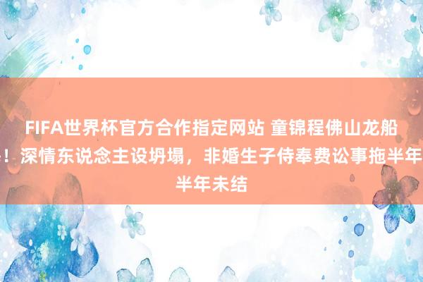 FIFA世界杯官方合作指定网站 童锦程佛山龙船玩嗨!深情东说念主设坍塌,非婚生子侍奉费讼事拖半年未结
